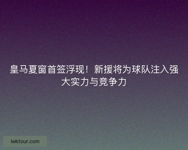 皇马夏窗首签浮现！新援将为球队注入强大实力与竞争力
