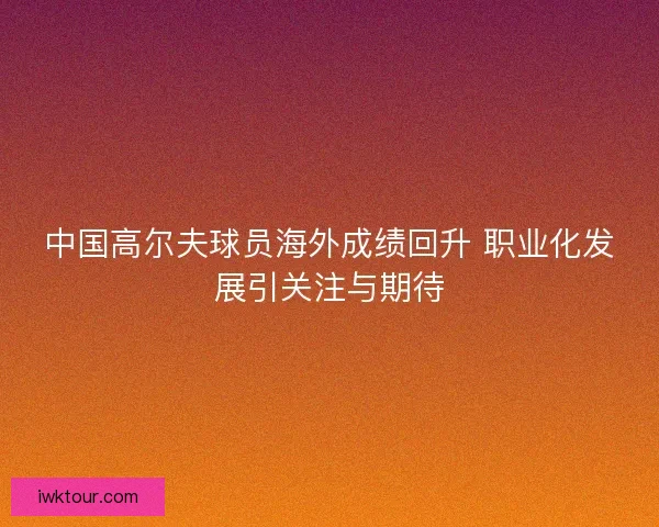 中国高尔夫球员海外成绩回升 职业化发展引关注与期待
