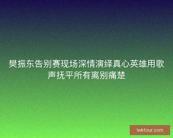 樊振东告别赛现场深情演绎真心英雄用歌声抚平所有离别痛楚