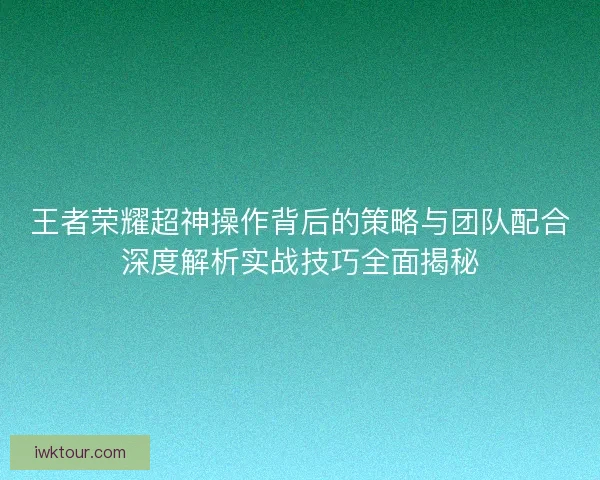 王者荣耀超神操作背后的策略与团队配合深度解析实战技巧全面揭秘