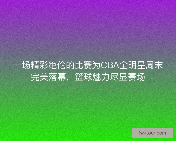 一场精彩绝伦的比赛为CBA全明星周末完美落幕，篮球魅力尽显赛场