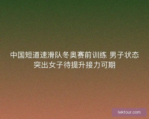 中国短道速滑队冬奥赛前训练 男子状态突出女子待提升接力可期