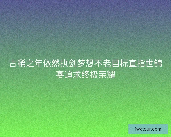 古稀之年依然执剑梦想不老目标直指世锦赛追求终极荣耀