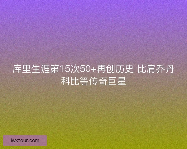 库里生涯第15次50+再创历史 比肩乔丹科比等传奇巨星
