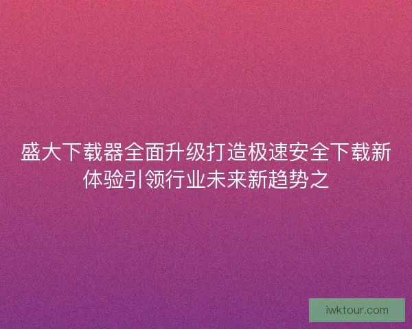 盛大下载器全面升级打造极速安全下载新体验引领行业未来新趋势之