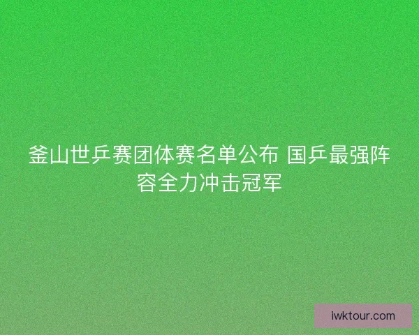 釜山世乒赛团体赛名单公布 国乒最强阵容全力冲击冠军