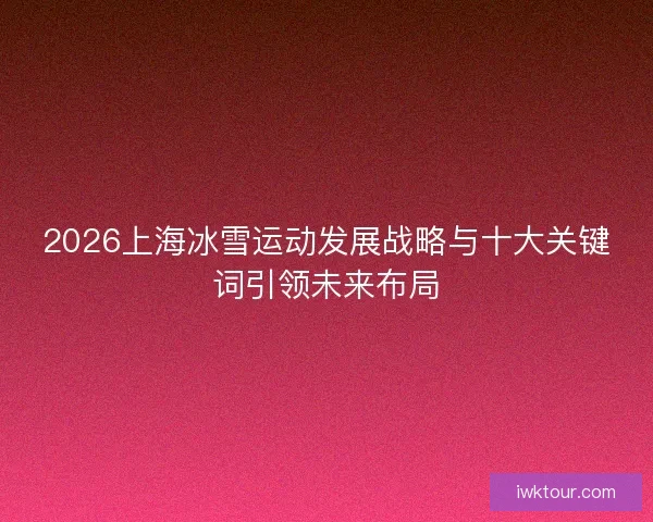 2026上海冰雪运动发展战略与十大关键词引领未来布局