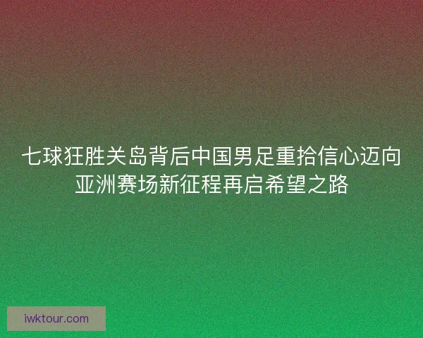 七球狂胜关岛背后中国男足重拾信心迈向亚洲赛场新征程再启希望之路