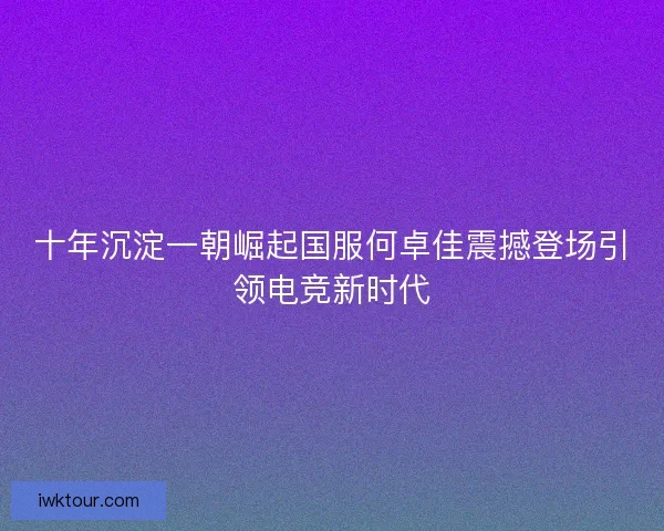 十年沉淀一朝崛起国服何卓佳震撼登场引领电竞新时代