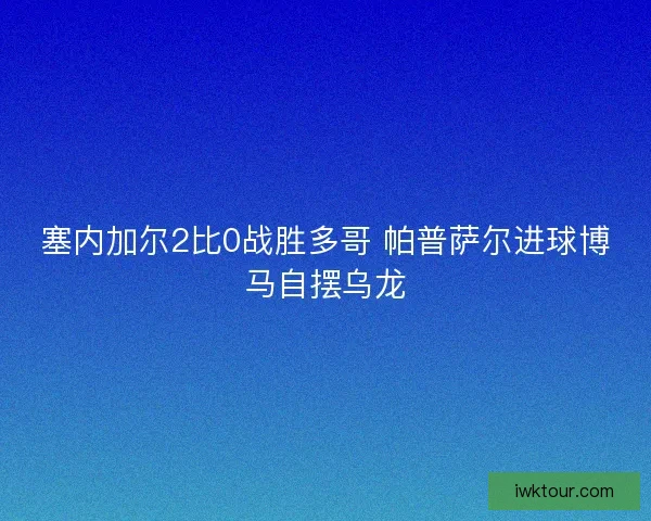 塞内加尔2比0战胜多哥 帕普萨尔进球博马自摆乌龙