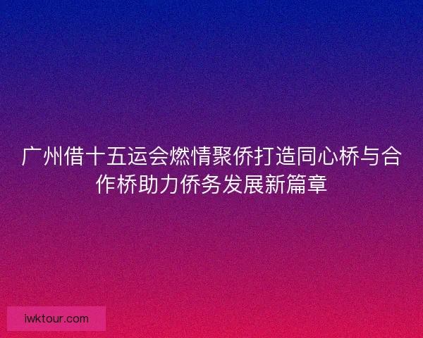 广州借十五运会燃情聚侨打造同心桥与合作桥助力侨务发展新篇章