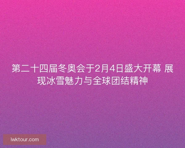 第二十四届冬奥会于2月4日盛大开幕 展现冰雪魅力与全球团结精神