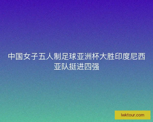 中国女子五人制足球亚洲杯大胜印度尼西亚队挺进四强 中国女子五人制足球亚洲杯大胜印度尼西亚队挺进四强