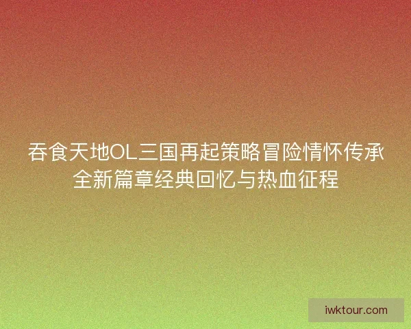 吞食天地OL三国再起策略冒险情怀传承全新篇章经典回忆与热血征程 吞食天地OL三国再起策略冒险情怀传承全新篇章经典回忆与热血征程
