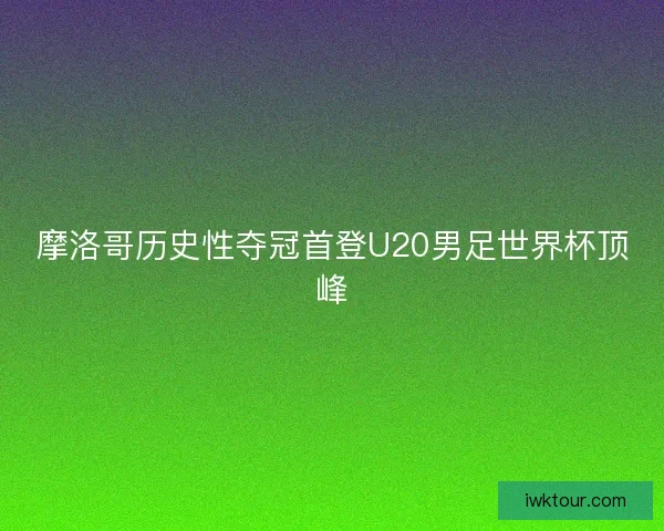 摩洛哥历史性夺冠首登U20男足世界杯顶峰