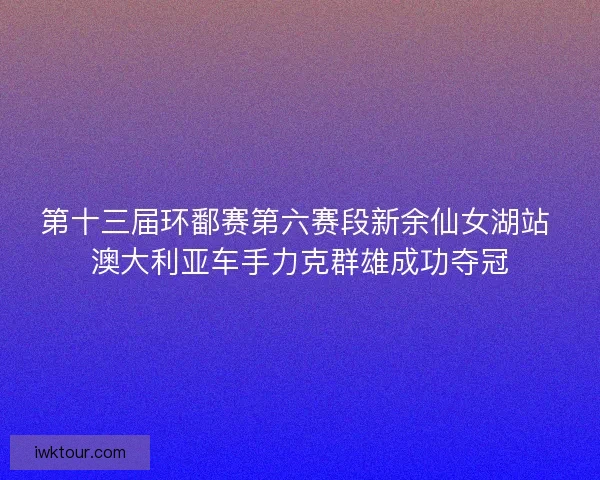 第十三届环鄱赛第六赛段新余仙女湖站 澳大利亚车手力克群雄成功夺冠 第十三届环鄱赛第六赛段新余仙女湖站 澳大利亚车手力克群雄成功夺冠