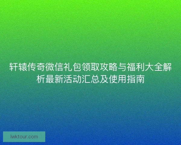 轩辕传奇微信礼包领取攻略与福利大全解析最新活动汇总及使用指南 轩辕传奇微信礼包领取攻略与福利大全解析最新活动汇总及使用指南