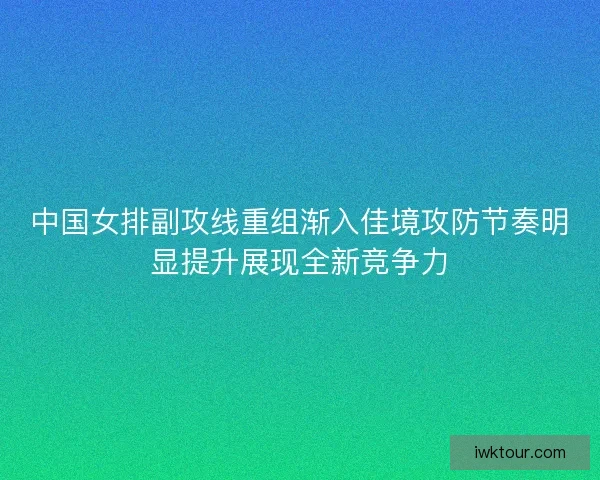 中国女排副攻线重组渐入佳境攻防节奏明显提升展现全新竞争力