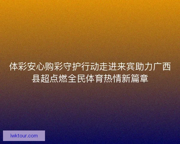 体彩安心购彩守护行动走进来宾助力广西县超点燃全民体育热情新篇章
