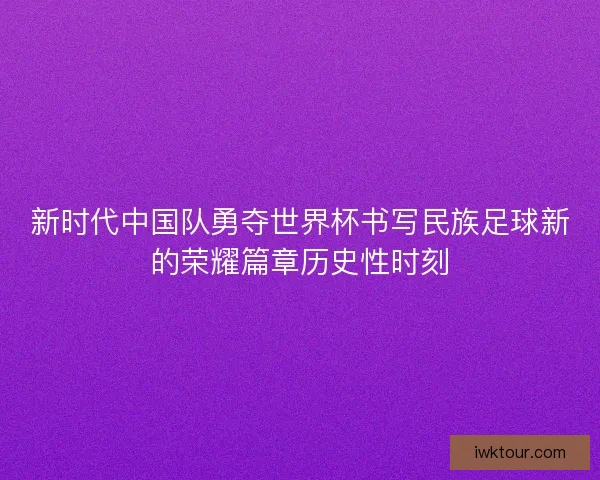 新时代中国队勇夺世界杯书写民族足球新的荣耀篇章历史性时刻