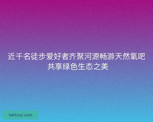 近千名徒步爱好者齐聚河源畅游天然氧吧 共享绿色生态之美