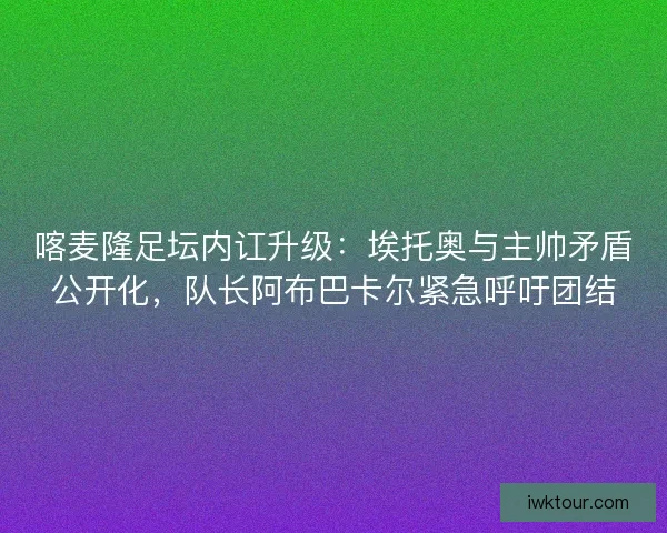 喀麦隆足坛内讧升级：埃托奥与主帅矛盾公开化，队长阿布巴卡尔紧急呼吁团结