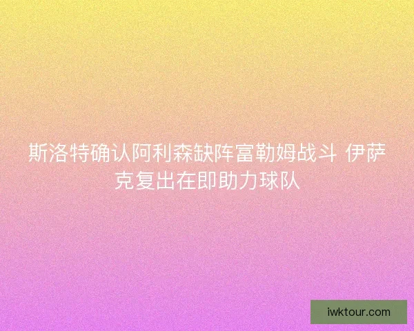 斯洛特确认阿利森缺阵富勒姆战斗 伊萨克复出在即助力球队