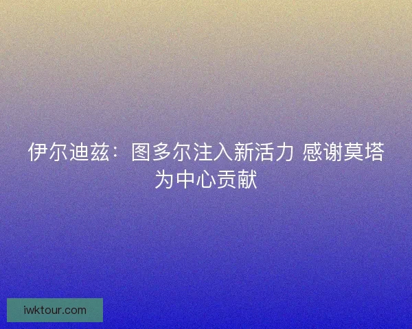 伊尔迪兹:图多尔注入新活力 感谢莫塔为中心贡献 伊尔迪兹:图多尔注入新活力 感谢莫塔为中心贡献