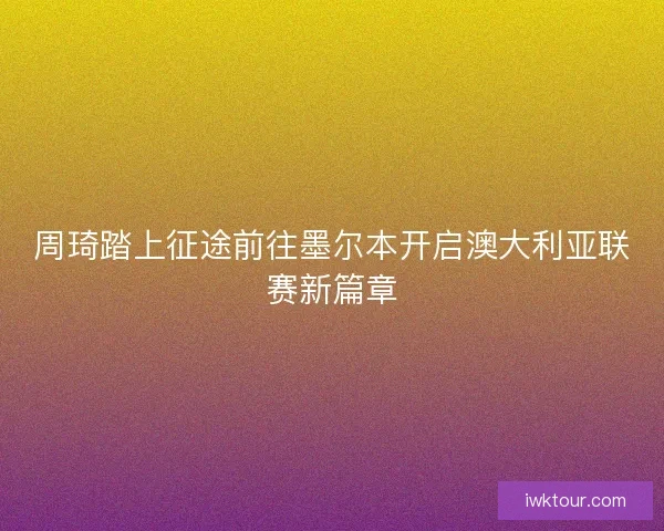 周琦踏上征途前往墨尔本开启澳大利亚联赛新篇章 周琦踏上征途前往墨尔本开启澳大利亚联赛新篇章