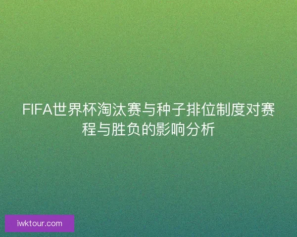 FIFA世界杯淘汰赛与种子排位制度对赛程与胜负的影响分析