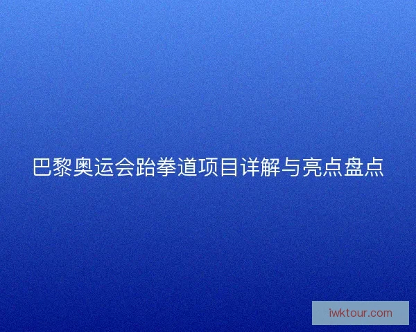 巴黎奥运会跆拳道项目详解与亮点盘点 巴黎奥运会跆拳道项目详解与亮点盘点