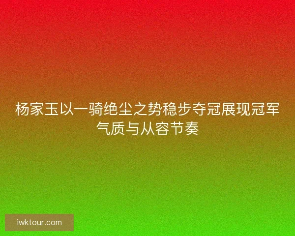 杨家玉以一骑绝尘之势稳步夺冠展现冠军气质与从容节奏 杨家玉以一骑绝尘之势稳步夺冠展现冠军气质与从容节奏